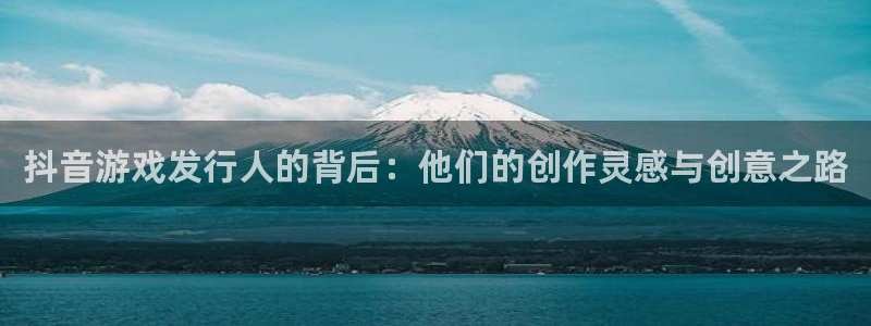 亿万28官网注册平台登录入口：抖音游戏发行人的背后：他们的创作灵感与创意之路